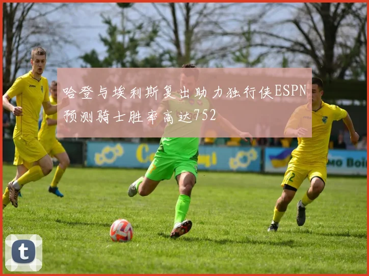 哈登与埃利斯复出助力独行侠ESPN预测骑士胜率高达752
