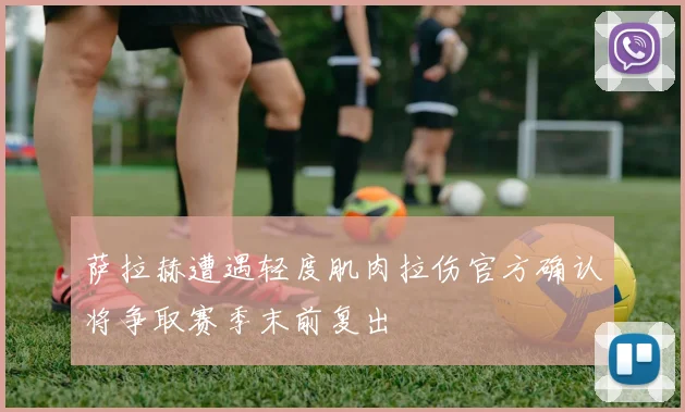 萨拉赫遭遇轻度肌肉拉伤官方确认将争取赛季末前复出