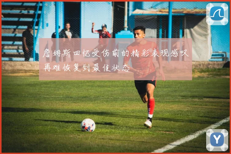 詹姆斯回忆受伤前的精彩表现感叹再难恢复到最佳状态