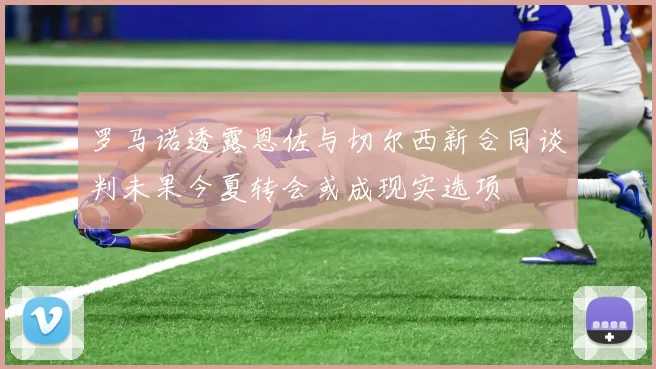 罗马诺透露恩佐与切尔西新合同谈判未果今夏转会或成现实选项