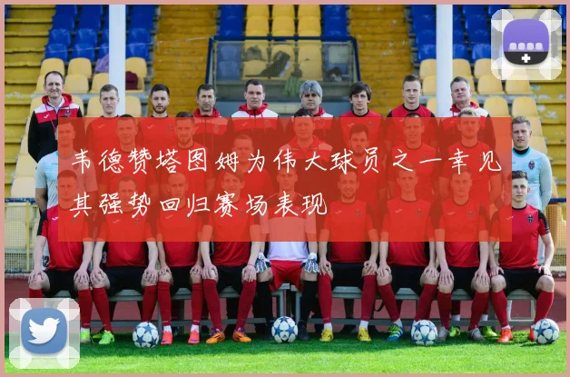 韦德赞塔图姆为伟大球员之一幸见其强势回归赛场表现