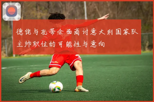 德佬与孔蒂会面商讨意大利国家队主帅职位的可能性与意向