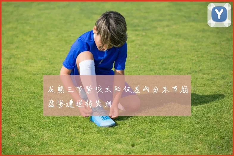 灰熊三节紧咬太阳仅差两分末节崩盘惨遭逆转失利
