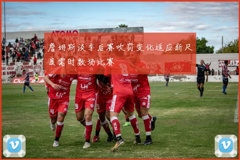 詹姆斯谈季后赛吹罚变化适应新尺度需时数场比赛