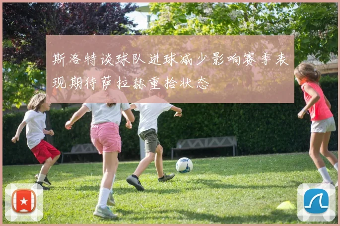 斯洛特谈球队进球减少影响赛季表现期待萨拉赫重拾状态