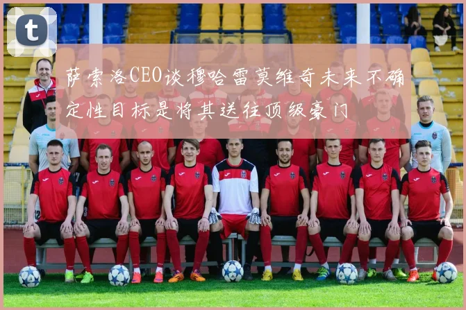 萨索洛CEO谈穆哈雷莫维奇未来不确定性目标是将其送往顶级豪门