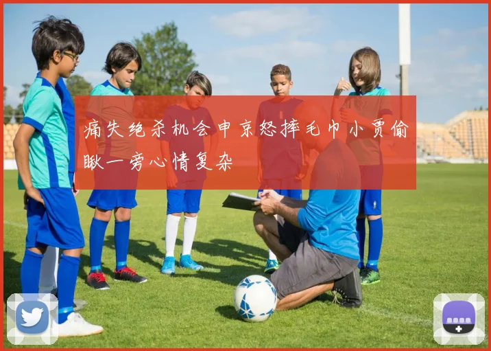 痛失绝杀机会申京怒摔毛巾小贾偷瞅一旁心情复杂
