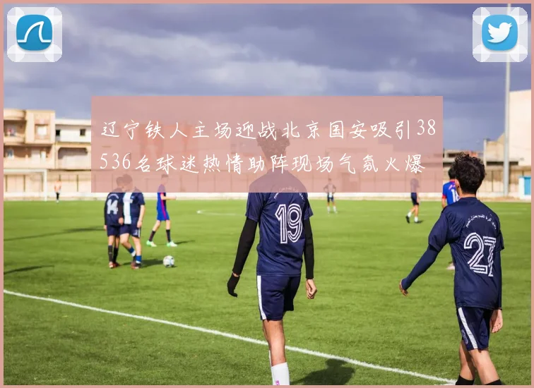 辽宁铁人主场迎战北京国安吸引38536名球迷热情助阵现场气氛火爆