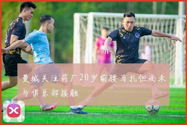 曼城关注药厂20岁前腰马扎但尚未与俱乐部接触