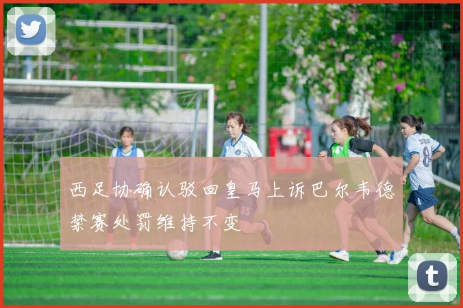 西足协确认驳回皇马上诉巴尔韦德禁赛处罚维持不变