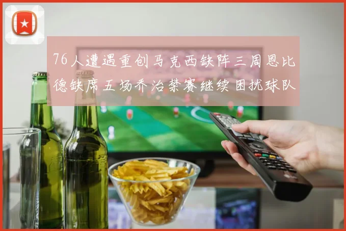 76人遭遇重创马克西缺阵三周恩比德缺席五场乔治禁赛继续困扰球队
