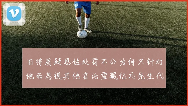 旧将质疑恩佐处罚不公为何只针对他而忽视其他言论雪藏亿元先生代价过于沉重