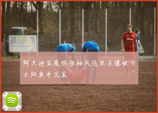 阿夫迪亚展现领袖风范单点爆破令太阳束手无策